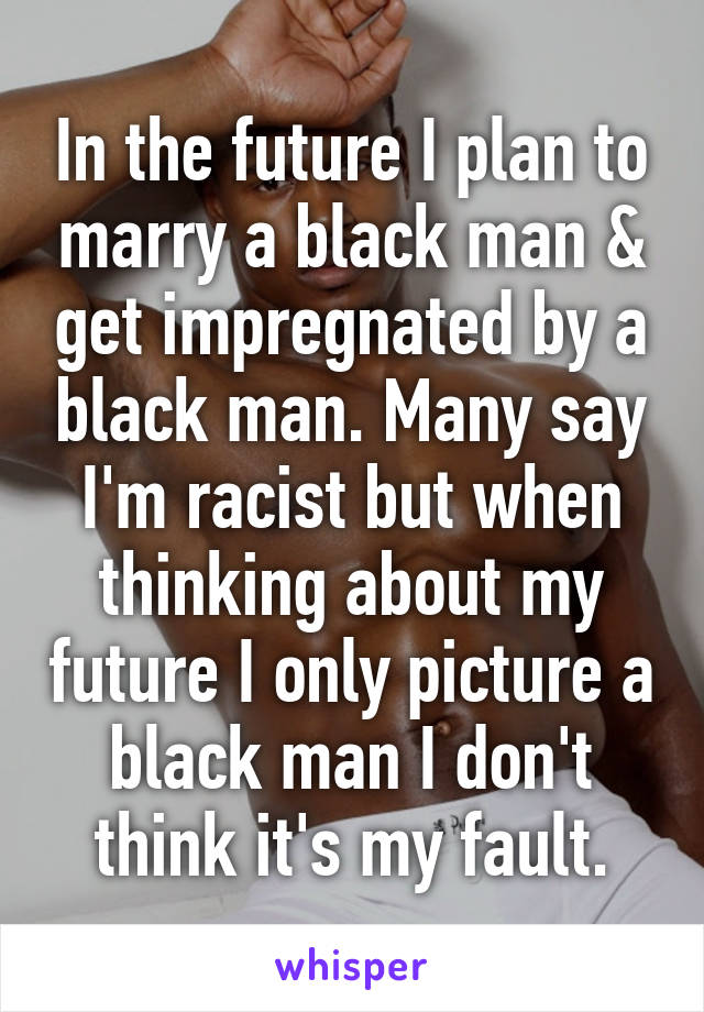 In the future I plan to marry a black man & get impregnated by a black man. Many say I'm racist but when thinking about my future I only picture a black man I don't think it's my fault.