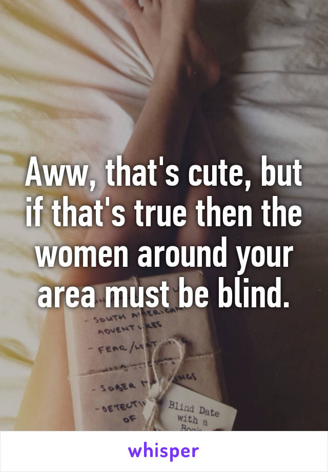 Aww, that's cute, but if that's true then the women around your area must be blind.