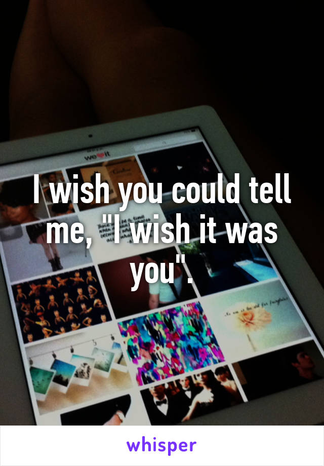 I wish you could tell me, "I wish it was you".