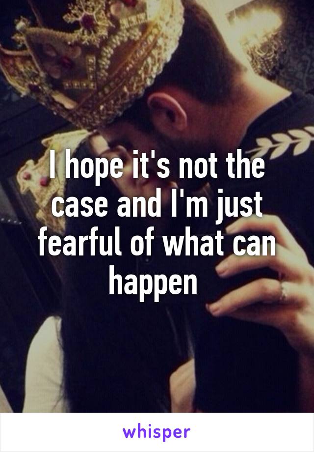 I hope it's not the case and I'm just fearful of what can happen 