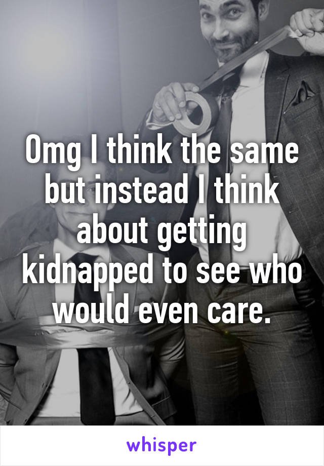 Omg I think the same but instead I think about getting kidnapped to see who would even care.