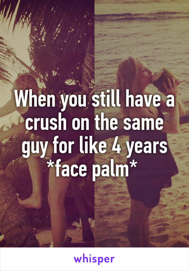 When you still have a crush on the same guy for like 4 years *face palm* 