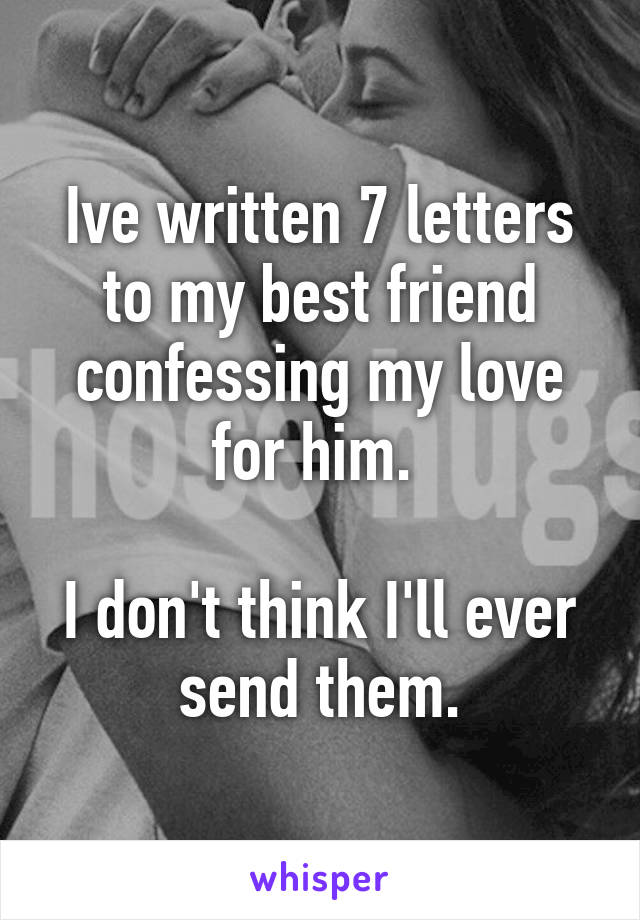 Ive written 7 letters to my best friend confessing my love for him. 

I don't think I'll ever send them.