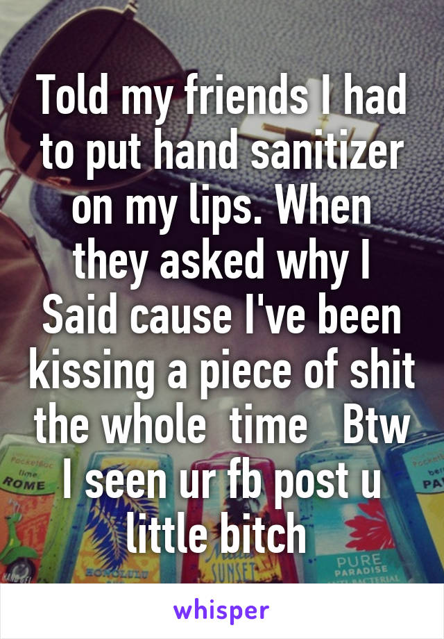 Told my friends I had to put hand sanitizer on my lips. When they asked why I
Said cause I've been kissing a piece of shit the whole  time   Btw I seen ur fb post u little bitch 