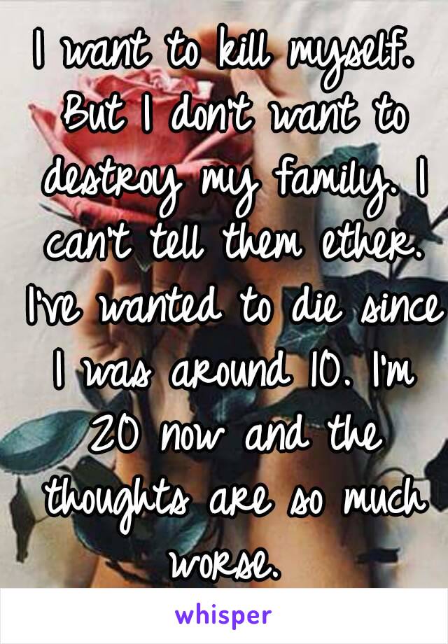 I want to kill myself. But I don't want to destroy my family. I can't tell them ether. I've wanted to die since I was around 10. I'm 20 now and the thoughts are so much worse. 