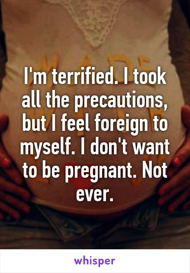 I'm terrified. I took all the precautions, but I feel foreign to myself. I don't want to be pregnant. Not ever.