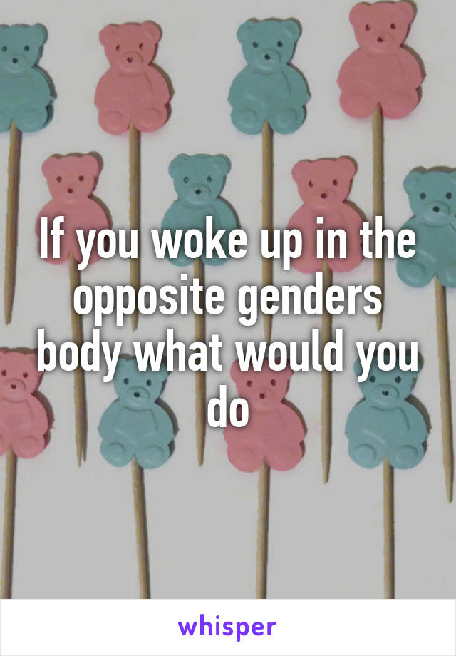 If you woke up in the opposite genders body what would you do