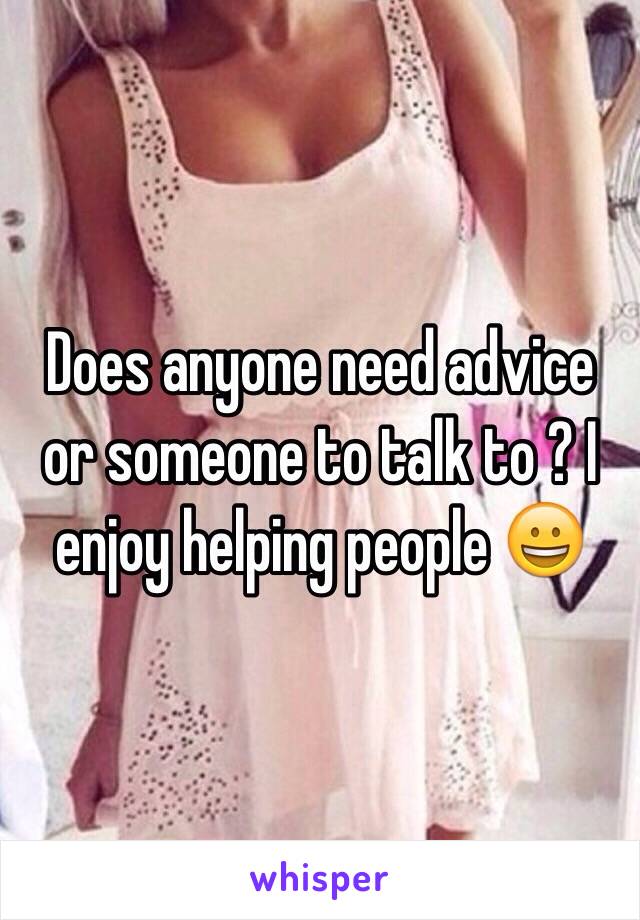 Does anyone need advice or someone to talk to ? I enjoy helping people 😀