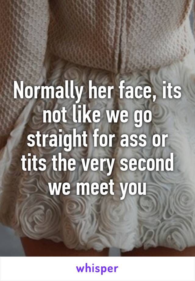 Normally her face, its not like we go straight for ass or tits the very second we meet you