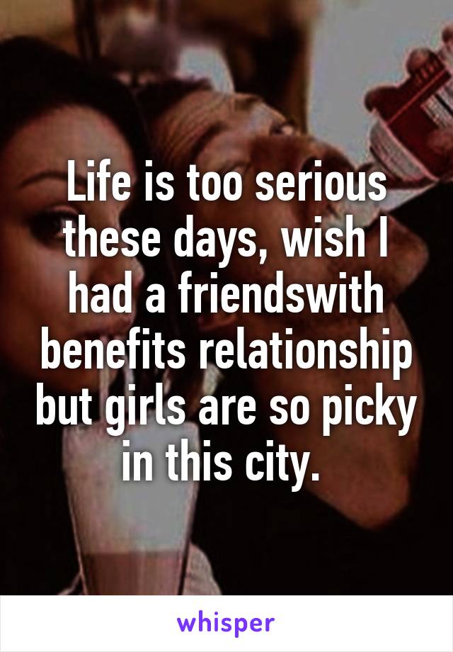 Life is too serious these days, wish I had a friendswith benefits relationship but girls are so picky in this city. 