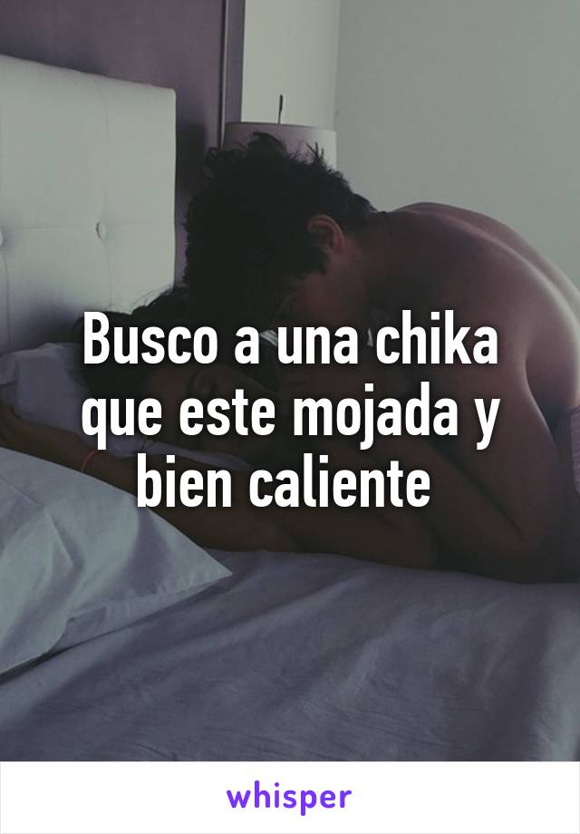 Busco a una chika que este mojada y bien caliente 