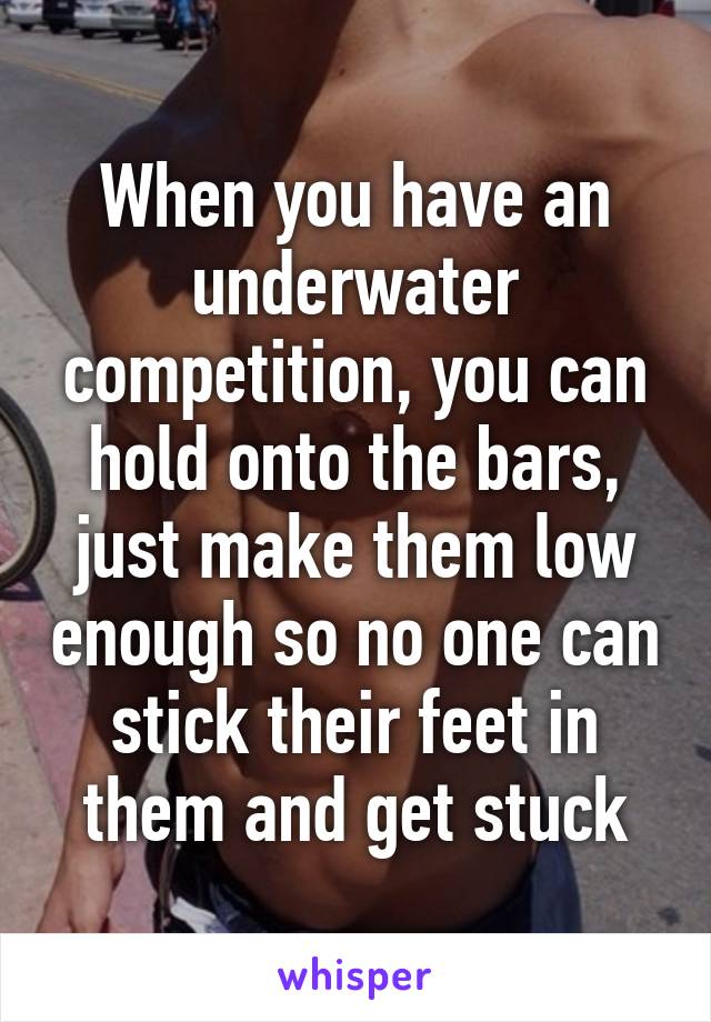 When you have an underwater competition, you can hold onto the bars, just make them low enough so no one can stick their feet in them and get stuck