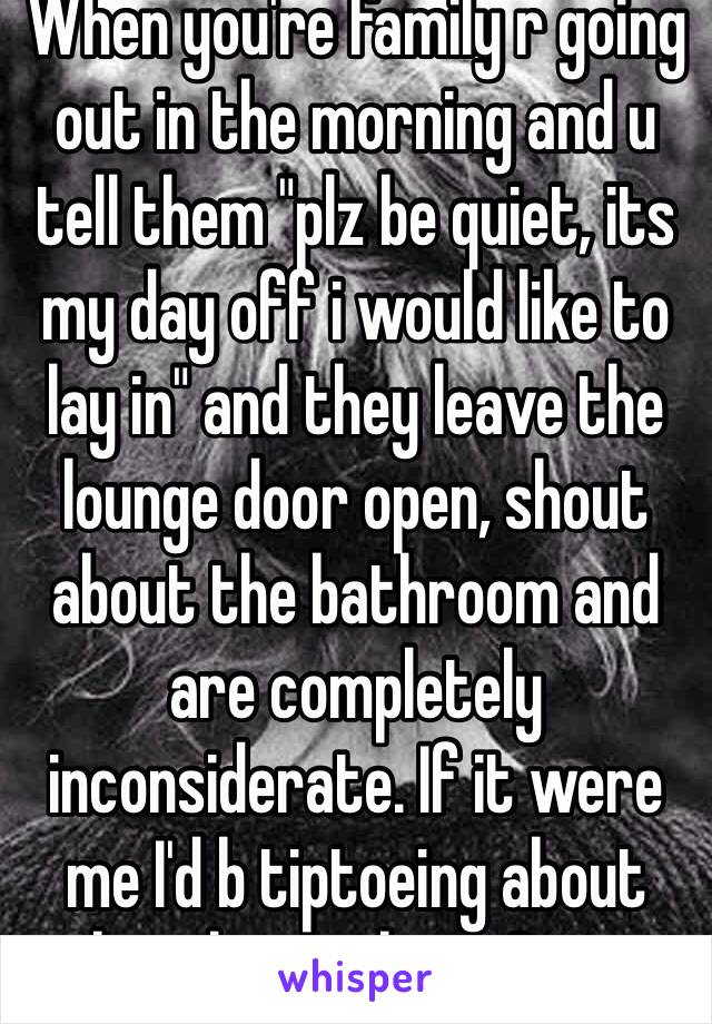 When you're family r going out in the morning and u tell them "plz be quiet, its my day off i would like to lay in" and they leave the lounge door open, shout about the bathroom and are completely inconsiderate. If it were me I'd b tiptoeing about barely speaking. Grrr