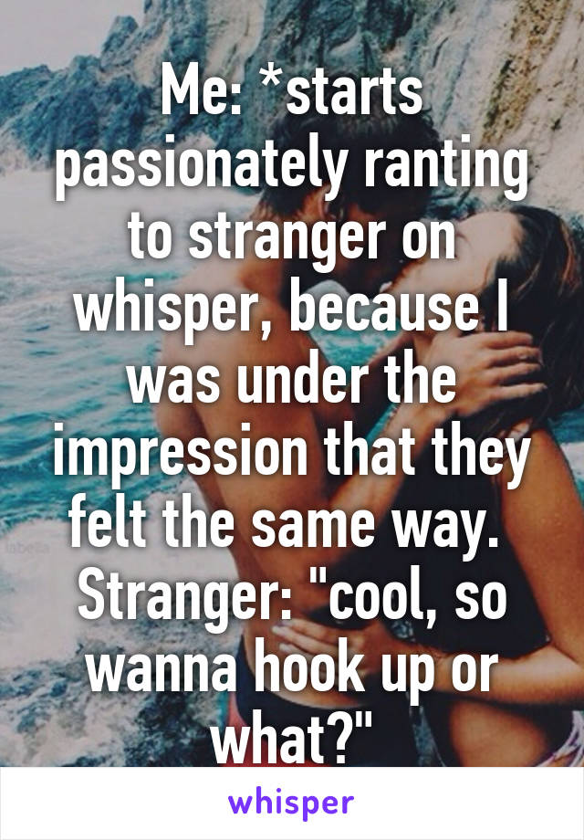 Me: *starts passionately ranting to stranger on whisper, because I was under the impression that they felt the same way. 
Stranger: "cool, so wanna hook up or what?"