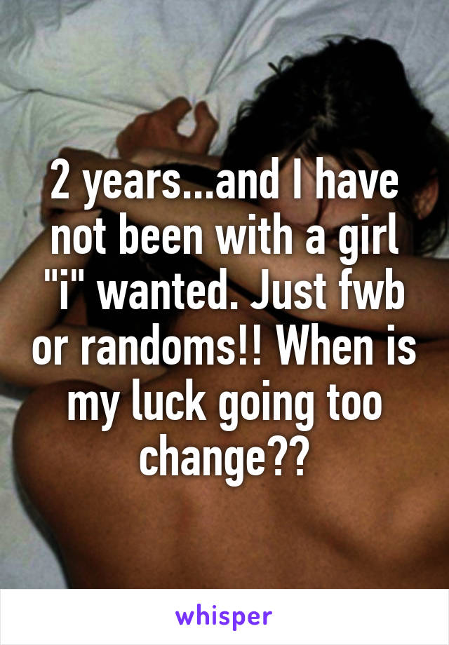 2 years...and I have not been with a girl "i" wanted. Just fwb or randoms!! When is my luck going too change??