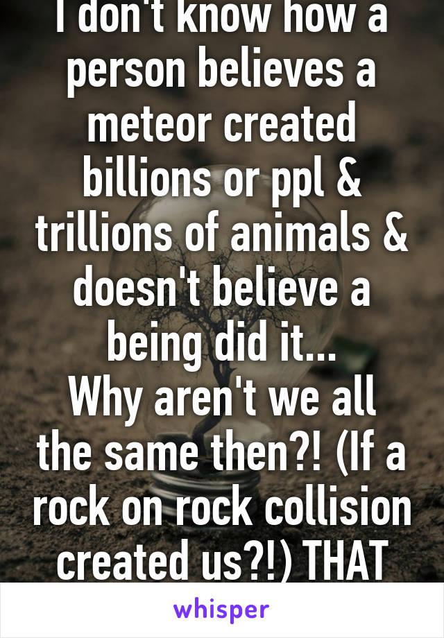 I don't know how a person believes a meteor created billions or ppl & trillions of animals & doesn't believe a being did it...
Why aren't we all the same then?! (If a rock on rock collision created us?!) THAT seems imaginary. 