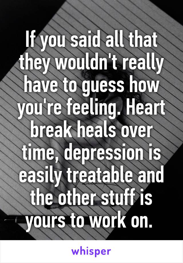 If you said all that they wouldn't really have to guess how you're feeling. Heart break heals over time, depression is easily treatable and the other stuff is yours to work on. 