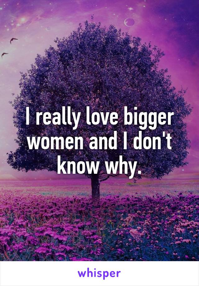 I really love bigger women and I don't know why.