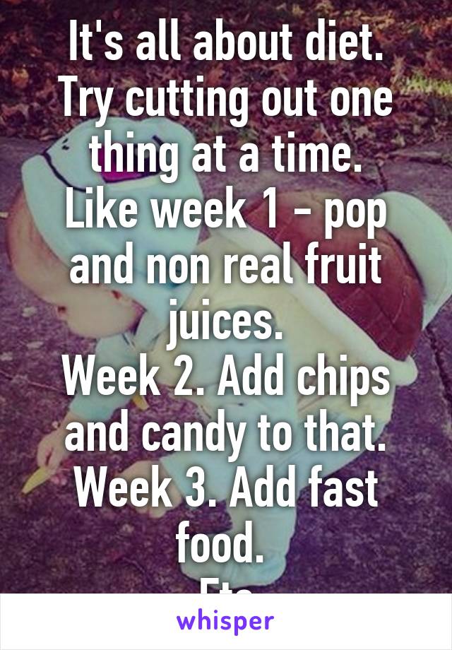 It's all about diet.
Try cutting out one thing at a time.
Like week 1 - pop and non real fruit juices.
Week 2. Add chips and candy to that.
Week 3. Add fast food. 
Etc