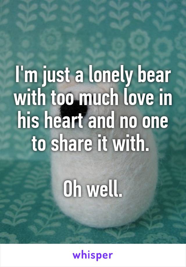 I'm just a lonely bear with too much love in his heart and no one to share it with. 

Oh well.