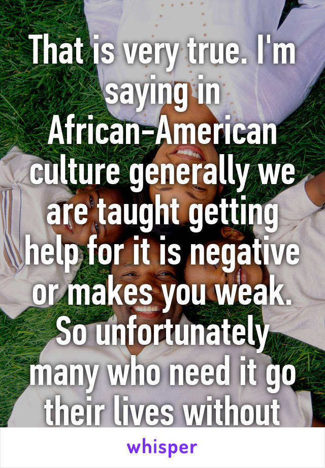 That is very true. I'm saying in African-American culture generally we are taught getting help for it is negative or makes you weak. So unfortunately many who need it go their lives without