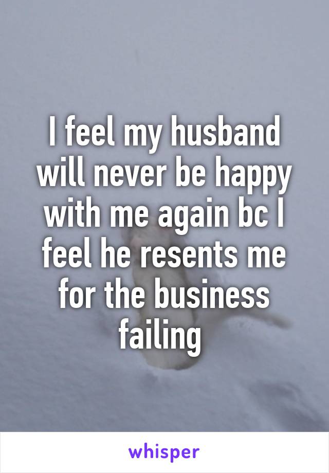 I feel my husband will never be happy with me again bc I feel he resents me for the business failing 