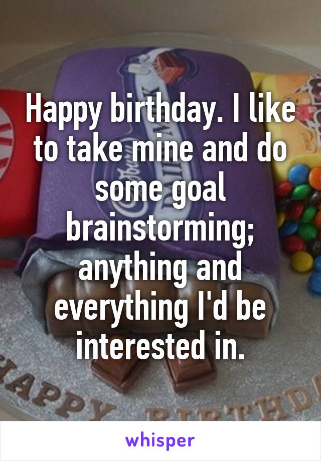 Happy birthday. I like to take mine and do some goal brainstorming; anything and everything I'd be interested in.