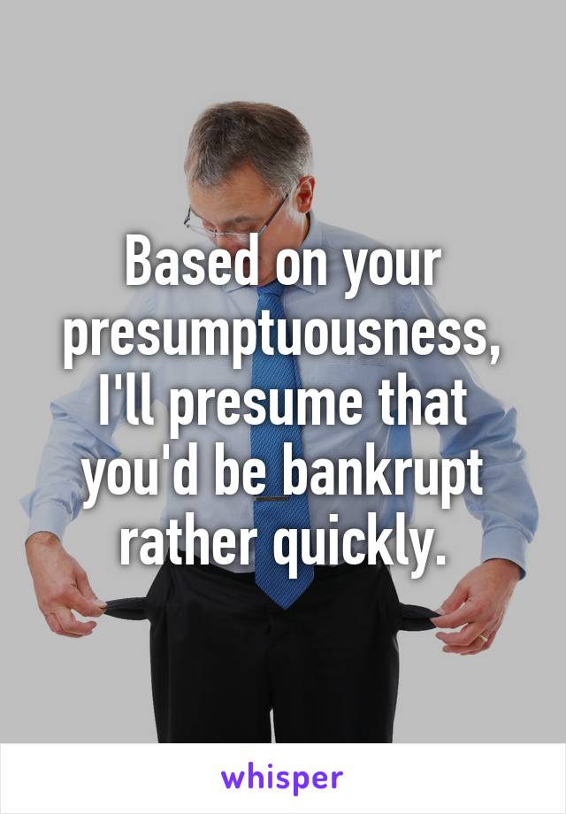 Based on your presumptuousness, I'll presume that you'd be bankrupt rather quickly.