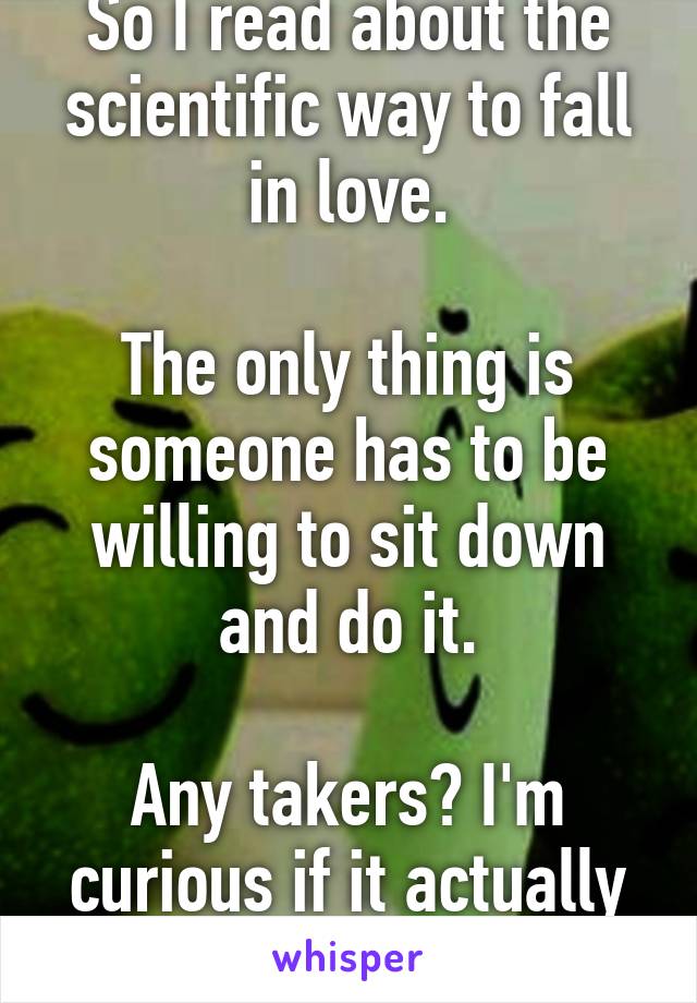 So I read about the scientific way to fall in love.

The only thing is someone has to be willing to sit down and do it.

Any takers? I'm curious if it actually works. Ha ha.