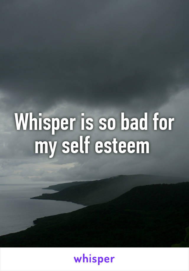 Whisper is so bad for my self esteem 