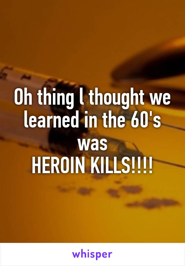Oh thing l thought we learned in the 60's was
HEROIN KILLS!!!!