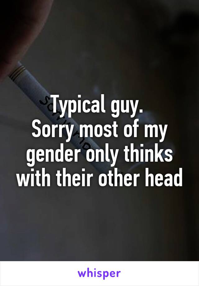 Typical guy. 
Sorry most of my gender only thinks with their other head