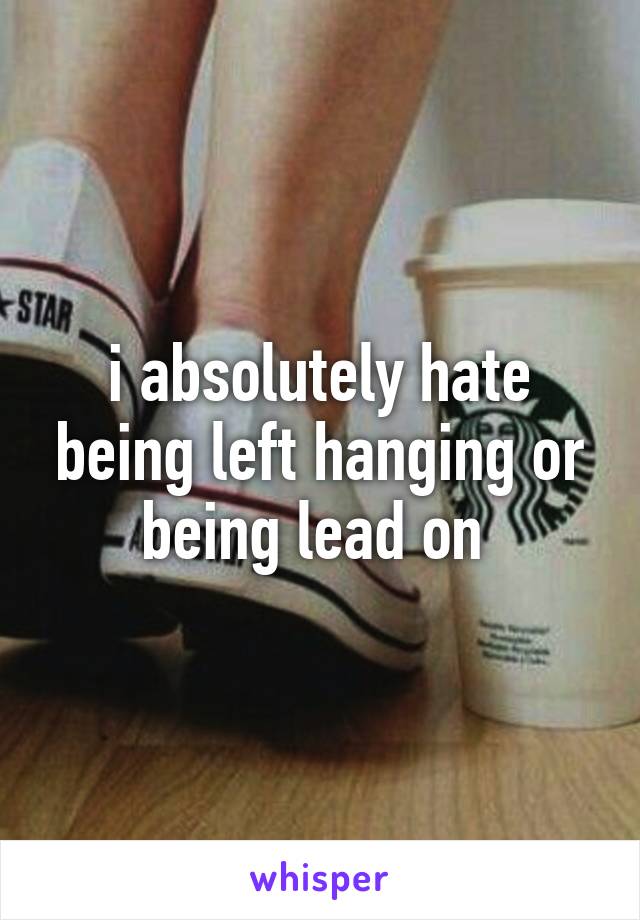 i absolutely hate being left hanging or being lead on 