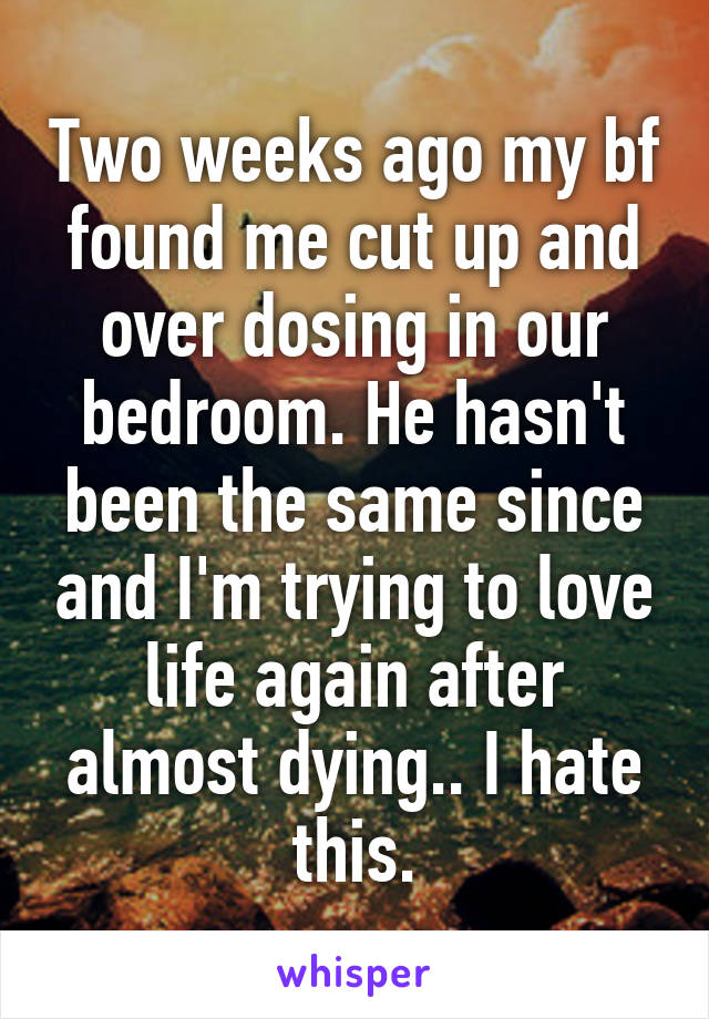 Two weeks ago my bf found me cut up and over dosing in our bedroom. He hasn't been the same since and I'm trying to love life again after almost dying.. I hate this.