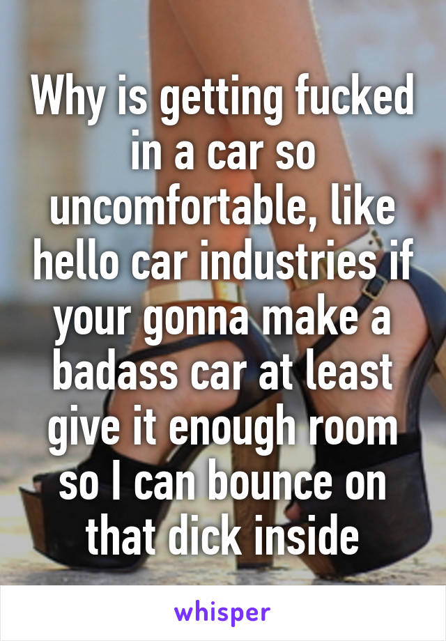 Why is getting fucked in a car so uncomfortable, like hello car industries if your gonna make a badass car at least give it enough room so I can bounce on that dick inside