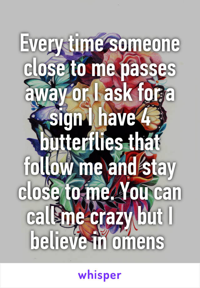 Every time someone close to me passes away or I ask for a sign I have 4 butterflies that follow me and stay close to me. You can call me crazy but I believe in omens 