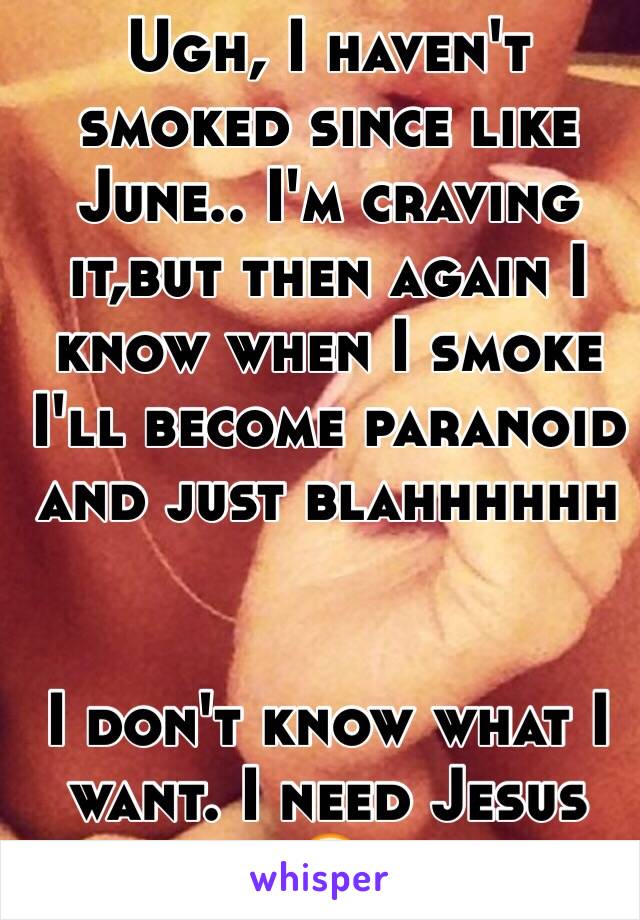 Ugh, I haven't smoked since like June.. I'm craving it,but then again I know when I smoke I'll become paranoid and just blahhhhhh 


I don't know what I want. I need Jesus 😂