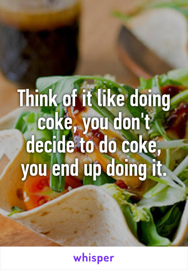 Think of it like doing coke, you don't decide to do coke, you end up doing it.