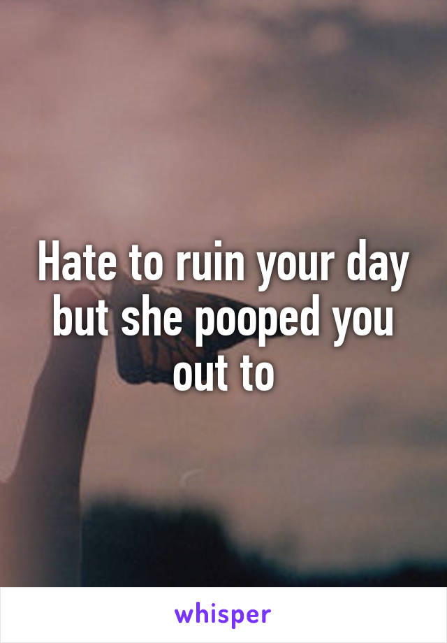 Hate to ruin your day but she pooped you out to