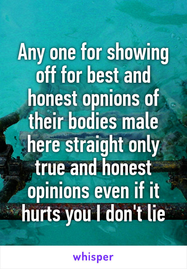 Any one for showing off for best and honest opnions of their bodies male here straight only true and honest opinions even if it hurts you I don't lie