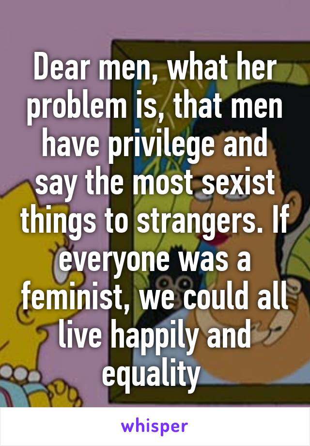 Dear men, what her problem is, that men have privilege and say the most sexist things to strangers. If everyone was a feminist, we could all live happily and equality 