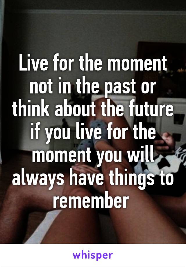 Live for the moment not in the past or think about the future if you live for the moment you will always have things to remember 