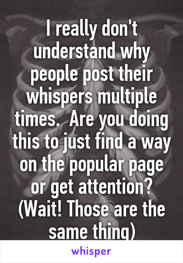 I really don't understand why people post their whispers multiple times.  Are you doing this to just find a way on the popular page or get attention? (Wait! Those are the same thing)