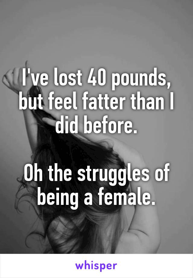 I've lost 40 pounds, but feel fatter than I did before.

Oh the struggles of being a female.