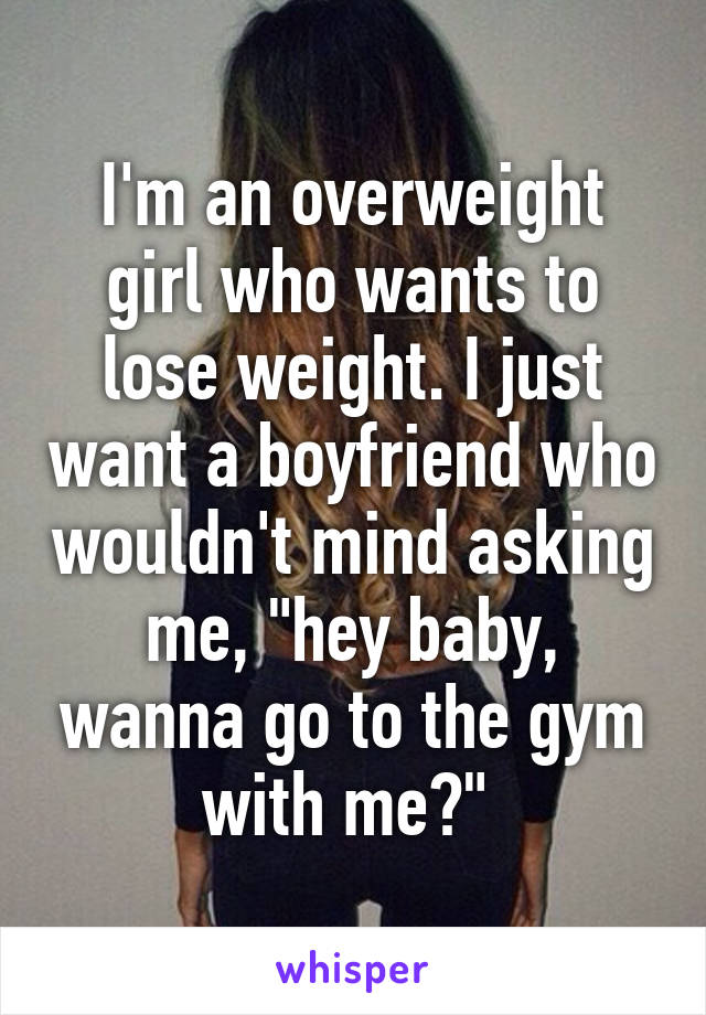 I'm an overweight girl who wants to lose weight. I just want a boyfriend who wouldn't mind asking me, "hey baby, wanna go to the gym with me?" 