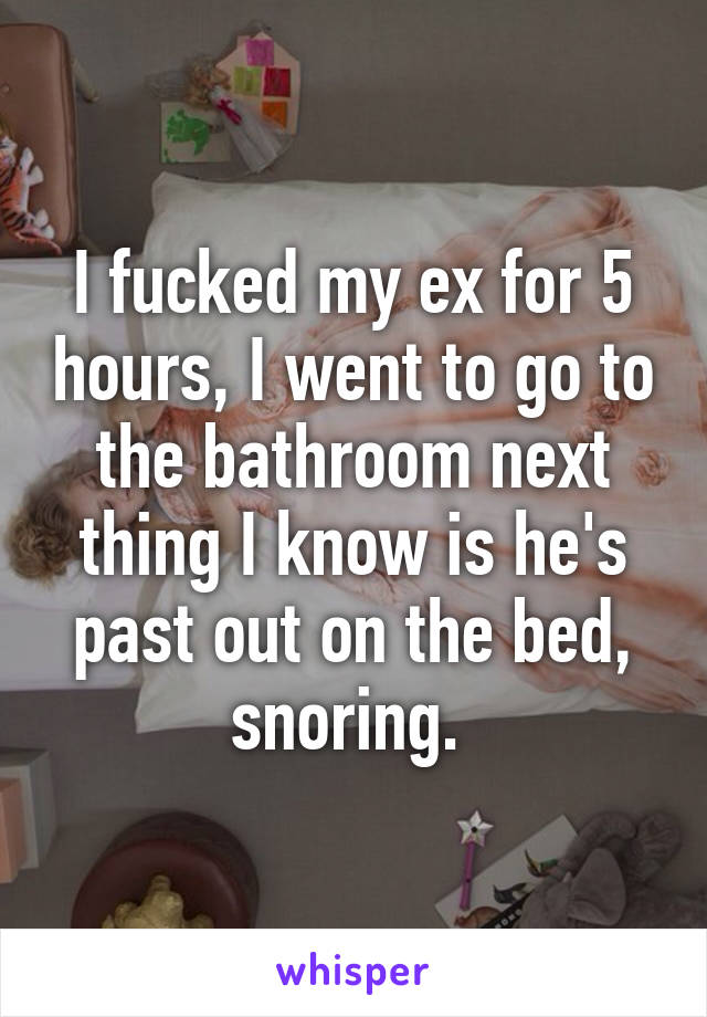 I fucked my ex for 5 hours, I went to go to the bathroom next thing I know is he's past out on the bed, snoring. 