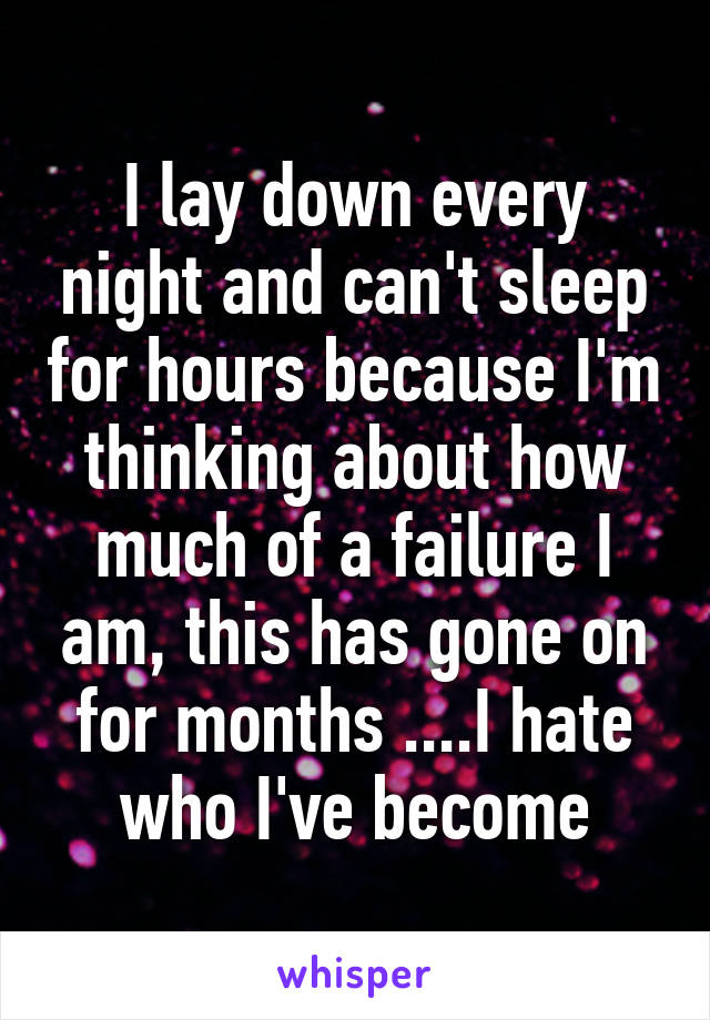 I lay down every night and can't sleep for hours because I'm thinking about how much of a failure I am, this has gone on for months ....I hate who I've become