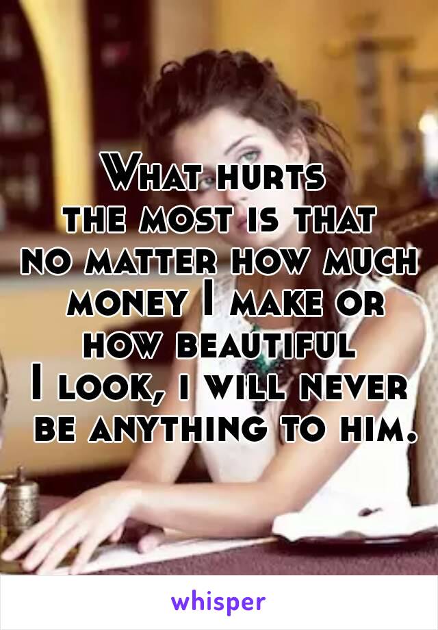 What hurts 
the most is that
no matter how much money I make or how beautiful 
I look, i will never be anything to him.