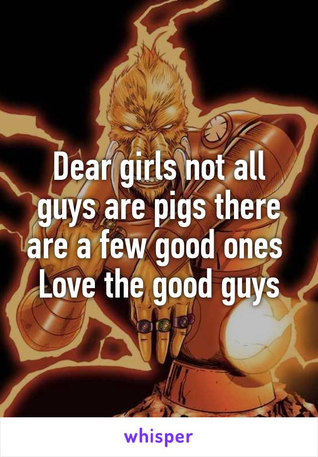 Dear girls not all guys are pigs there are a few good ones 
Love the good guys