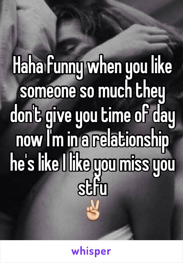 Haha funny when you like someone so much they don't give you time of day now I'm in a relationship he's like I like you miss you stfu 
✌️